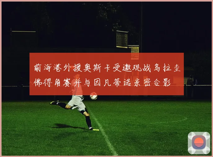前海港外援奥斯卡受邀观战乌拉圭佛得角赛并与因凡蒂诺亲密合影