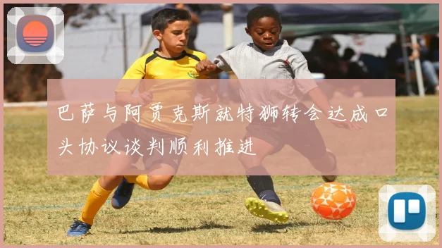 巴萨与阿贾克斯就特狮转会达成口头协议谈判顺利推进