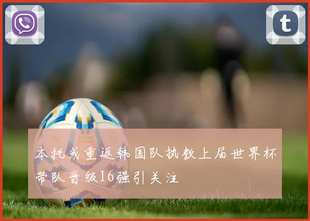 本托或重返韩国队执教上届世界杯带队晋级16强引关注