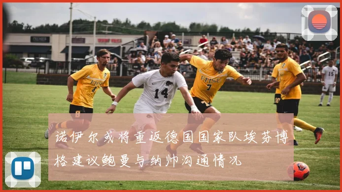 诺伊尔或将重返德国国家队埃芬博格建议鲍曼与纳帅沟通情况