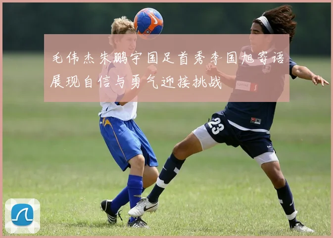 毛伟杰朱鹏宇国足首秀李国旭寄语展现自信与勇气迎接挑战