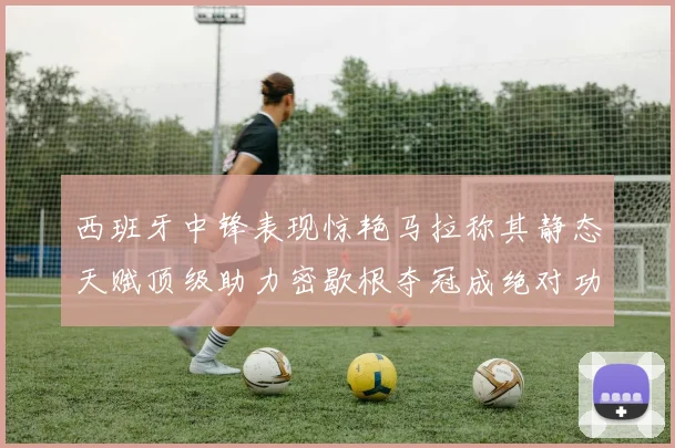 西班牙中锋表现惊艳马拉称其静态天赋顶级助力密歇根夺冠成绝对功臣