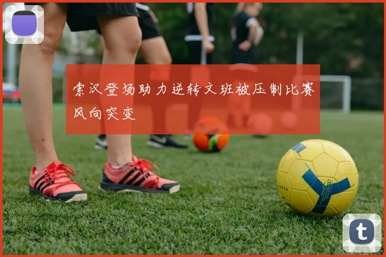 索汉登场助力逆转文班被压制比赛风向突变