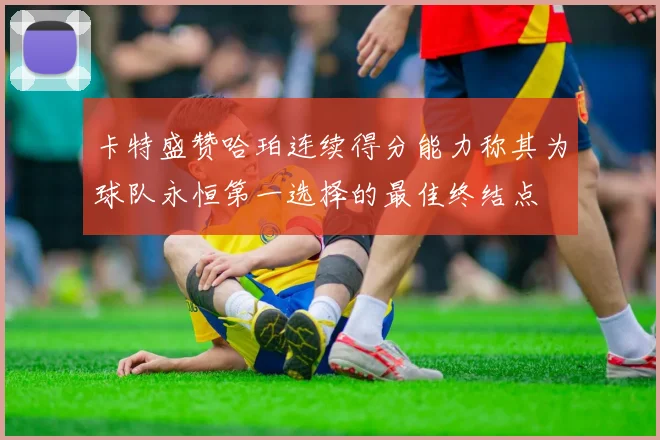 卡特盛赞哈珀连续得分能力称其为球队永恒第一选择的最佳终结点