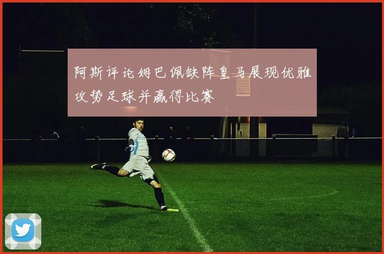 阿斯评论姆巴佩缺阵皇马展现优雅攻势足球并赢得比赛