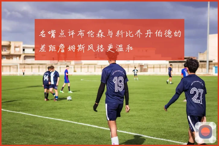 名嘴点评布伦森与科比乔丹伯德的差距詹姆斯风格更温和
