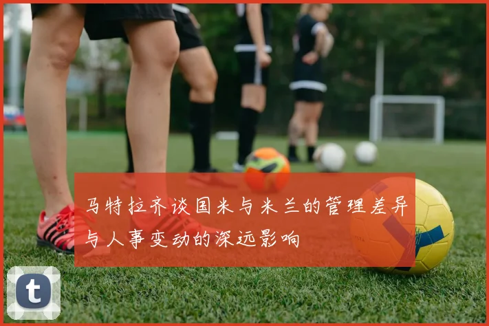 马特拉齐谈国米与米兰的管理差异与人事变动的深远影响