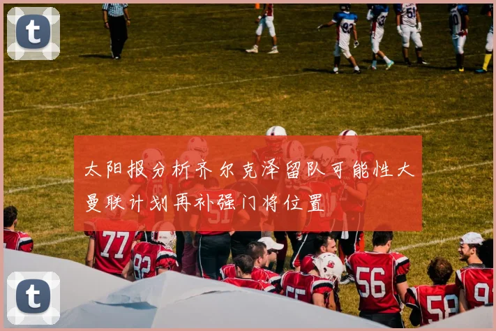太阳报分析齐尔克泽留队可能性大曼联计划再补强门将位置