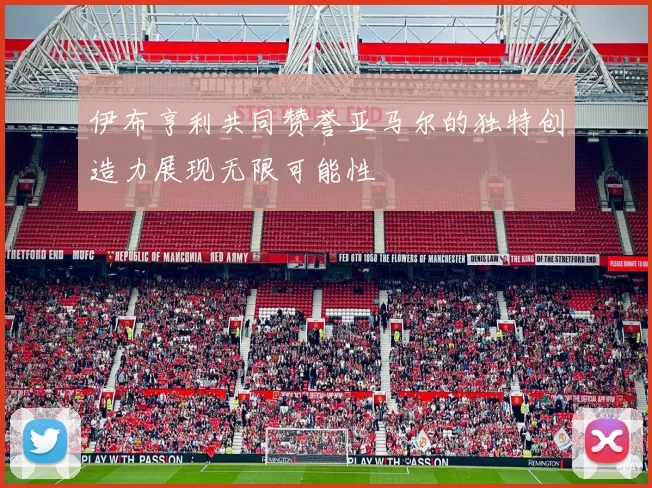 伊布亨利共同赞誉亚马尔的独特创造力展现无限可能性