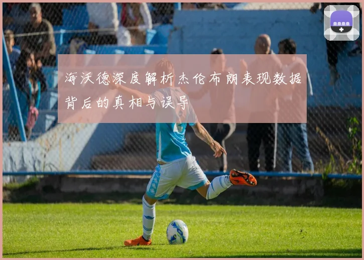 海沃德深度解析杰伦布朗表现数据背后的真相与误导