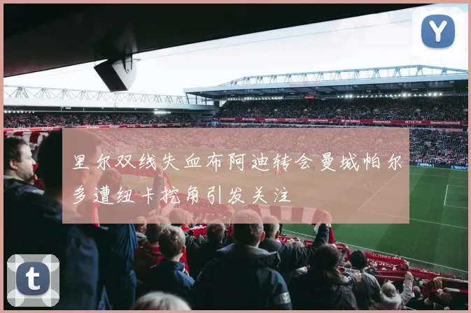 里尔双线失血布阿迪转会曼城帕尔多遭纽卡挖角引发关注